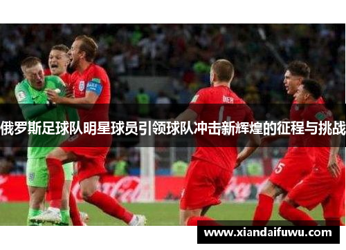 俄罗斯足球队明星球员引领球队冲击新辉煌的征程与挑战