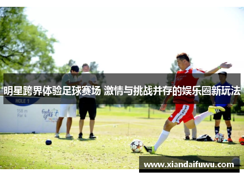 明星跨界体验足球赛场 激情与挑战并存的娱乐圈新玩法