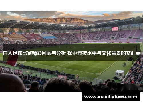 白人足球比赛精彩回顾与分析 探索竞技水平与文化背景的交汇点